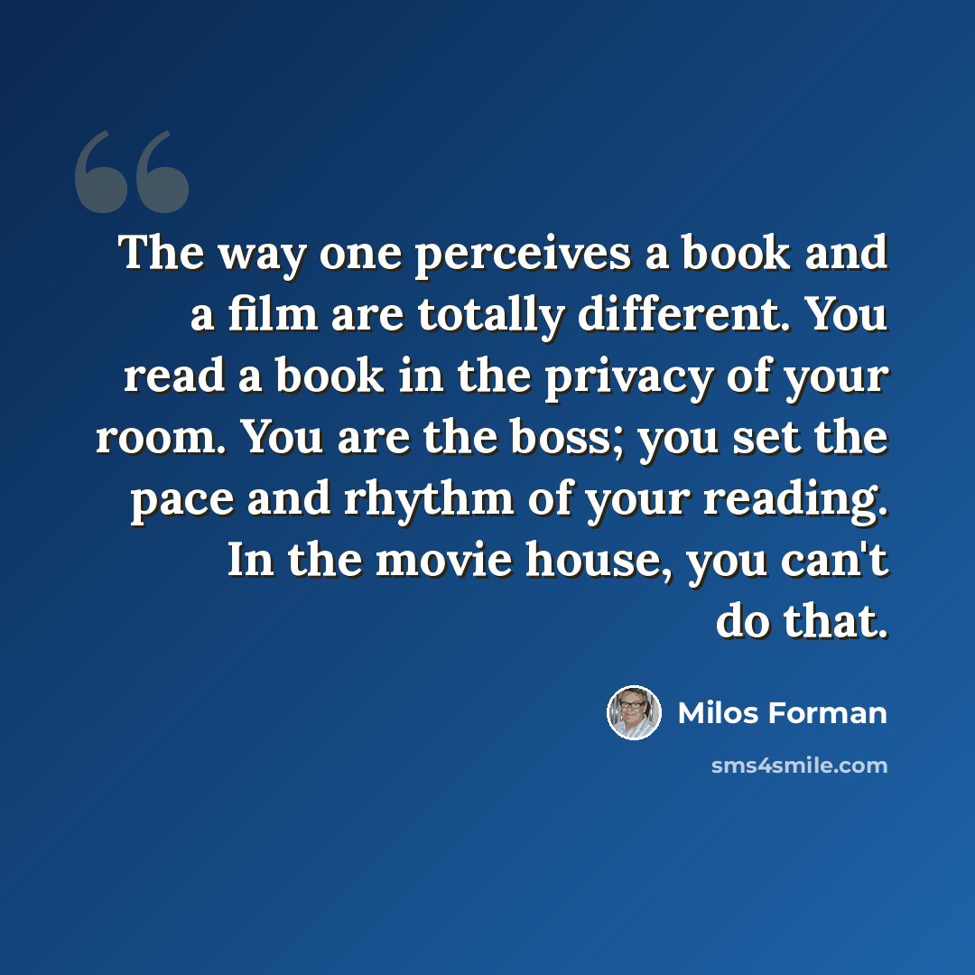 “The way one perceives a book and a film are totally different. You read a book in the privacy of your room. You are the boss; you set the pace and rhythm of your reading. In the movie house, you can't do that.” quote by Milos Forman