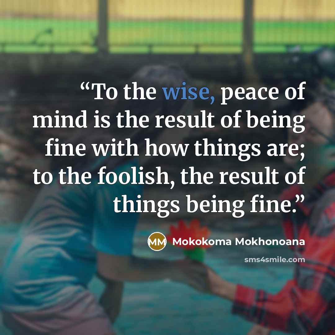 “To the wise, peace of mind is the result of being fine with how things are; to the foolish, the result of things being fine.” quote by Mokokoma Mokhonoana