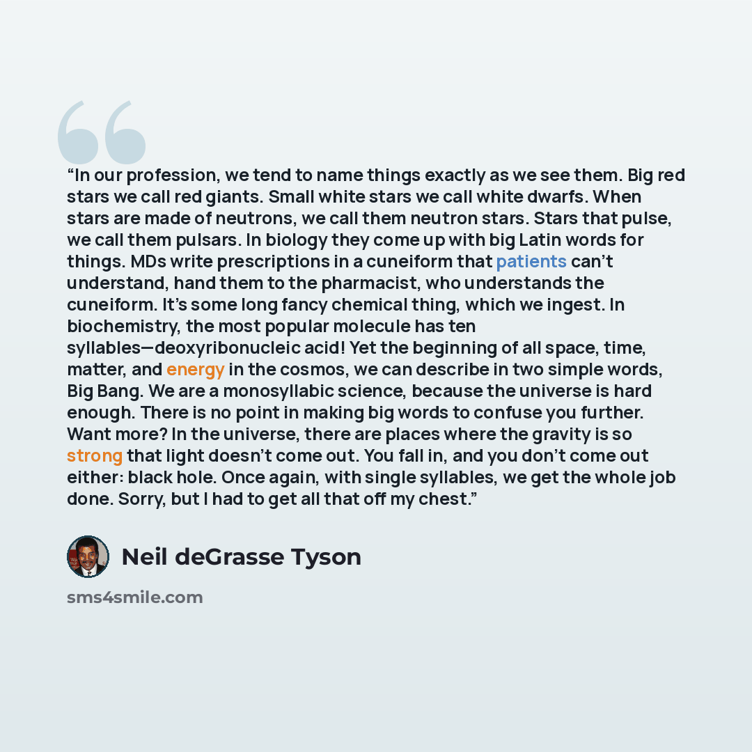 “In our profession, we tend to name things exactly as we see them. Big red stars we call red giants. Small white stars we call white dwarfs. When stars are made of neutrons, we call them neutron stars. Stars that pulse, we call them pulsars. In biology they come up with big Latin words for things…” quote by Neil deGrasse Tyson