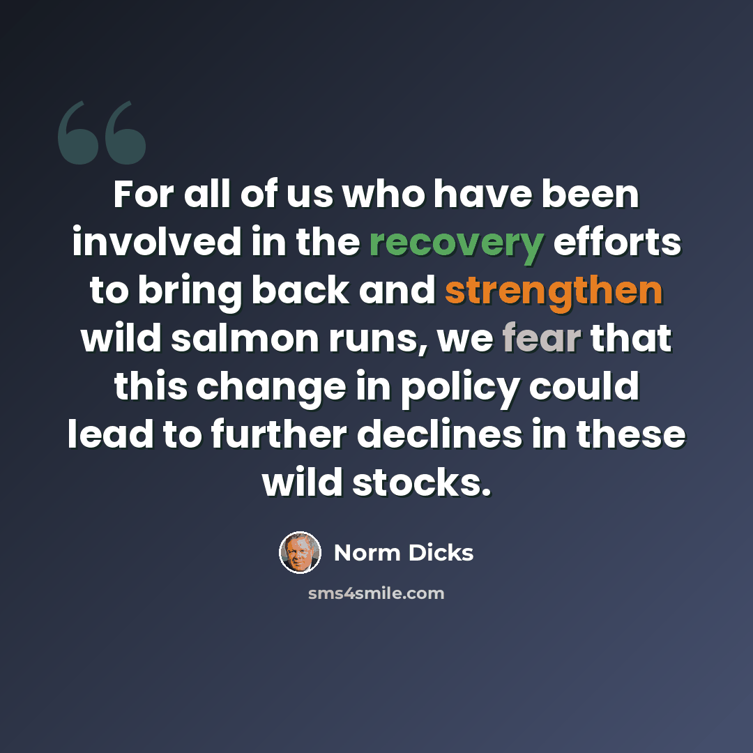 “For all of us who have been involved in the recovery efforts to bring back and strengthen wild salmon runs, we fear that this change in policy could lead to further declines in these wild stocks.” quote by Norm Dicks