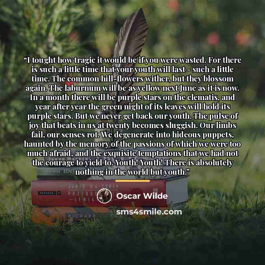 “I tought how tragic it would be if you were wasted. For there is such a little time that your youth will last - such a little time. The common hill-flowers wither, but they blossom again. The laburnum will be as yellow next June as it is now. In a month there will be purple stars on the clematis…” quote by Oscar Wilde