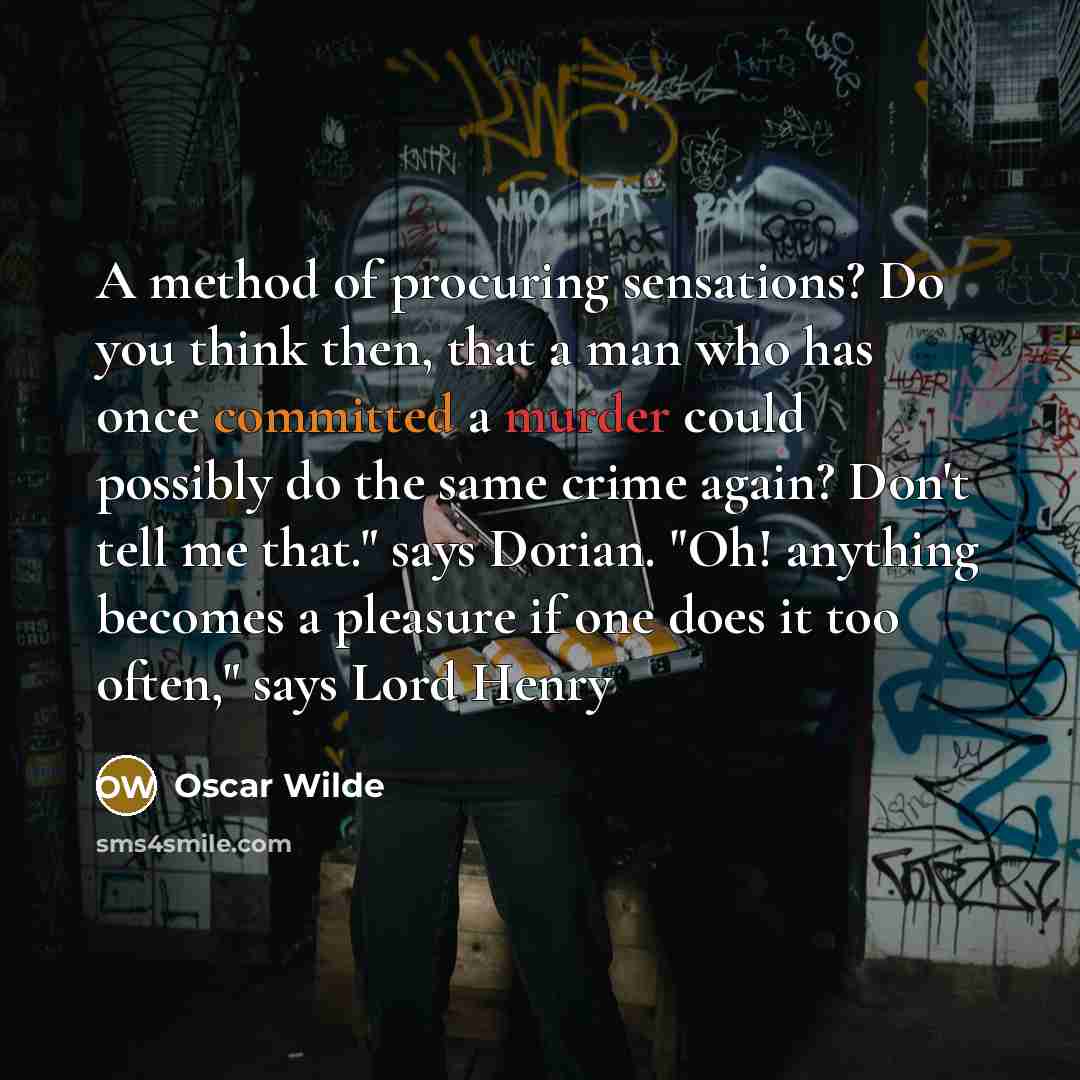“A method of procuring sensations? Do you think then, that a man who has once committed a murder could possibly do the same crime again? Don't tell me that." says Dorian. "Oh! anything becomes a pleasure if one does it too often," says Lord Henry” quote by Oscar Wilde