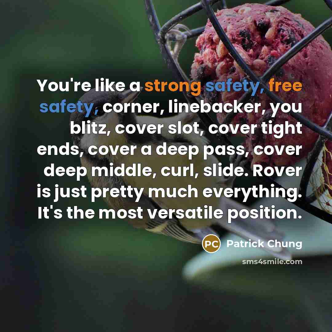 “You're like a strong safety, free safety, corner, linebacker, you blitz, cover slot, cover tight ends, cover a deep pass, cover deep middle, curl, slide. Rover is just pretty much everything. It's the most versatile position.” quote by Patrick Chung