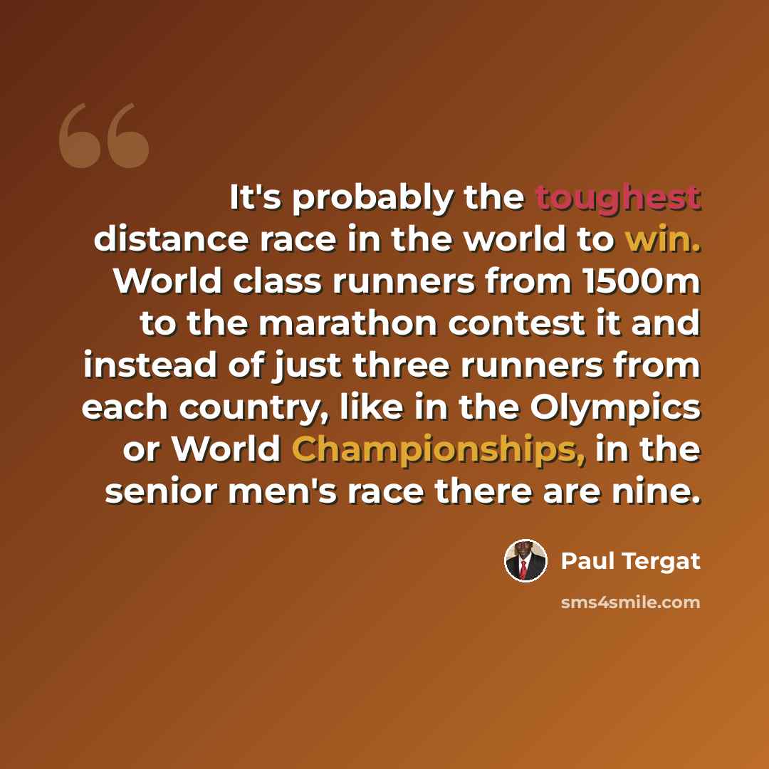“It's probably the toughest distance race in the world to win. World class runners from 1500m to the marathon contest it and instead of just three runners from each country, like in the Olympics or World Championships, in the senior men's race there are nine.” quote by Paul Tergat
