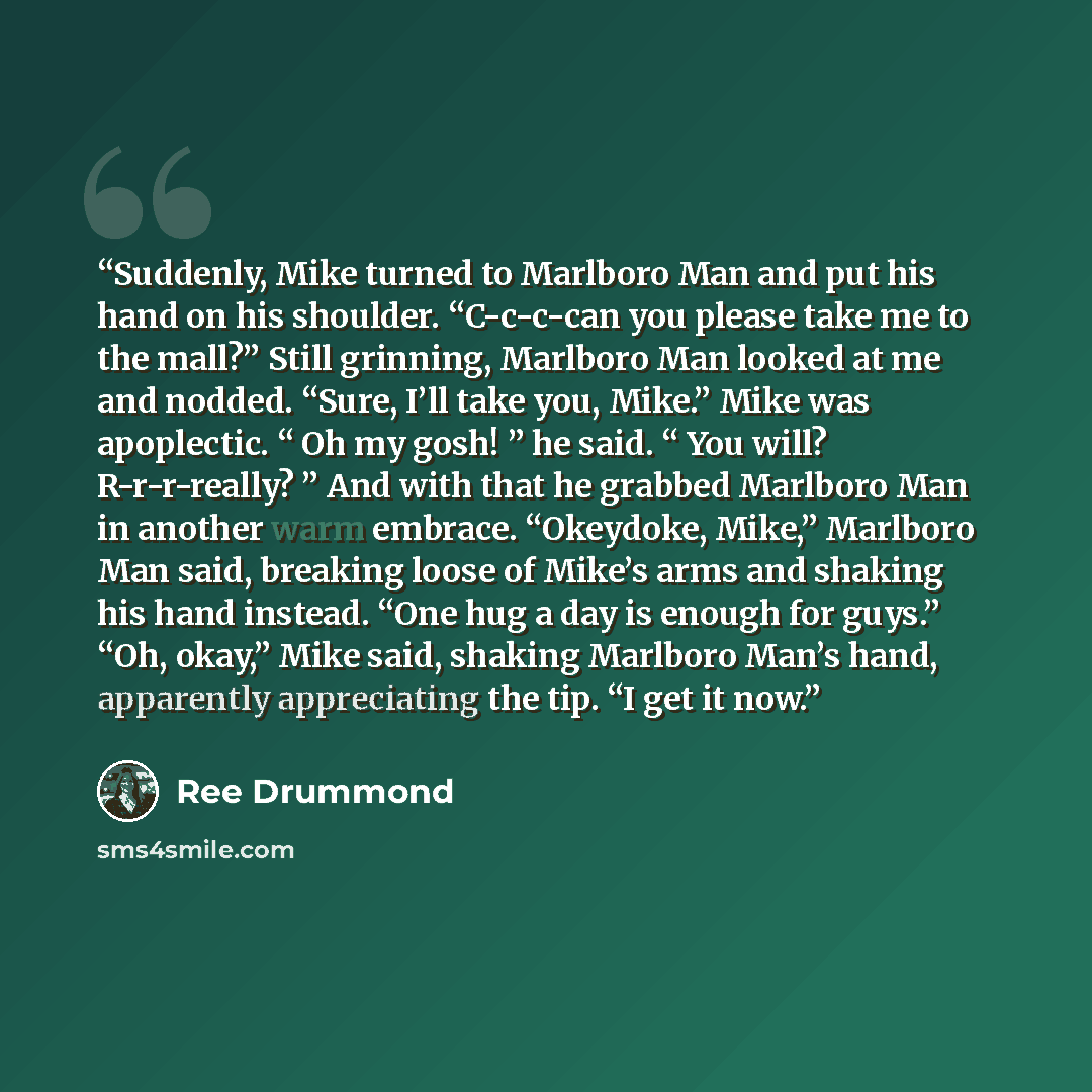 “Suddenly, Mike turned to Marlboro Man and put his hand on his shoulder. “C-c-c-can you please take me to the mall?” Still grinning, Marlboro Man looked at me and nodded. “Sure, I’ll take you, Mike.” Mike was apoplectic. “ Oh my gosh! ” he said. “ You will? R-r-r-really? ” And with that he grabbed…” quote by Ree Drummond