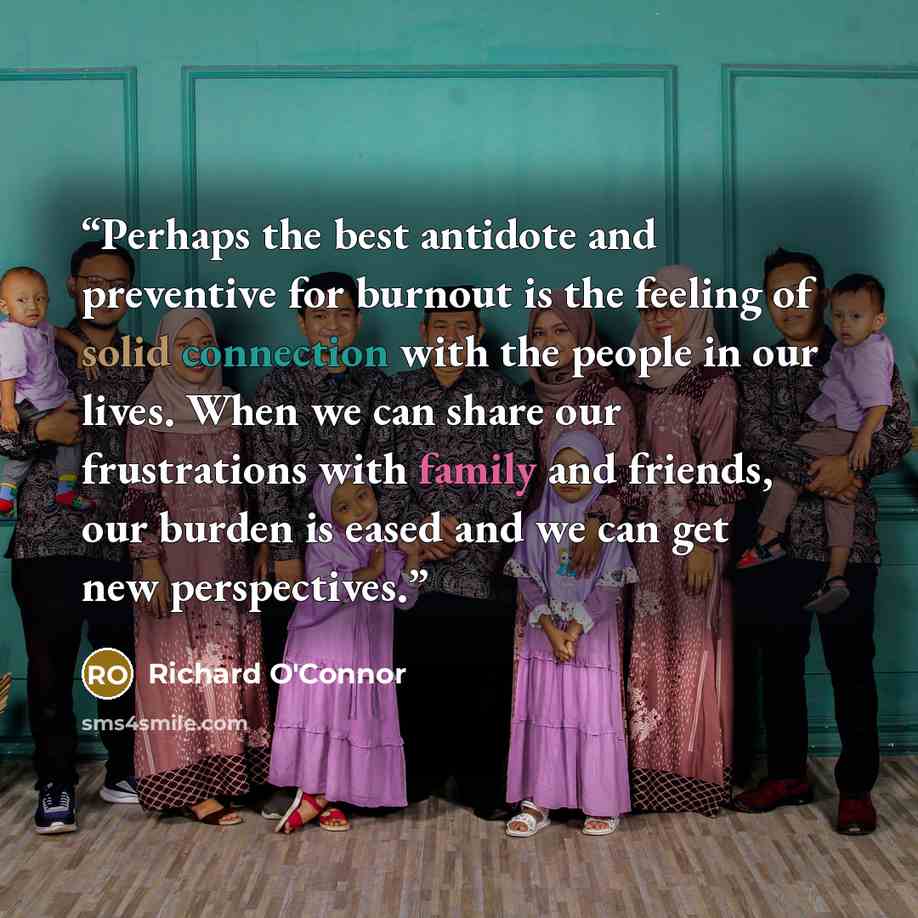 “Perhaps the best antidote and preventive for burnout is the feeling of solid connection with the people in our lives. When we can share our frustrations with family and friends, our burden is eased and we can get new perspectives.” quote by Richard O'Connor