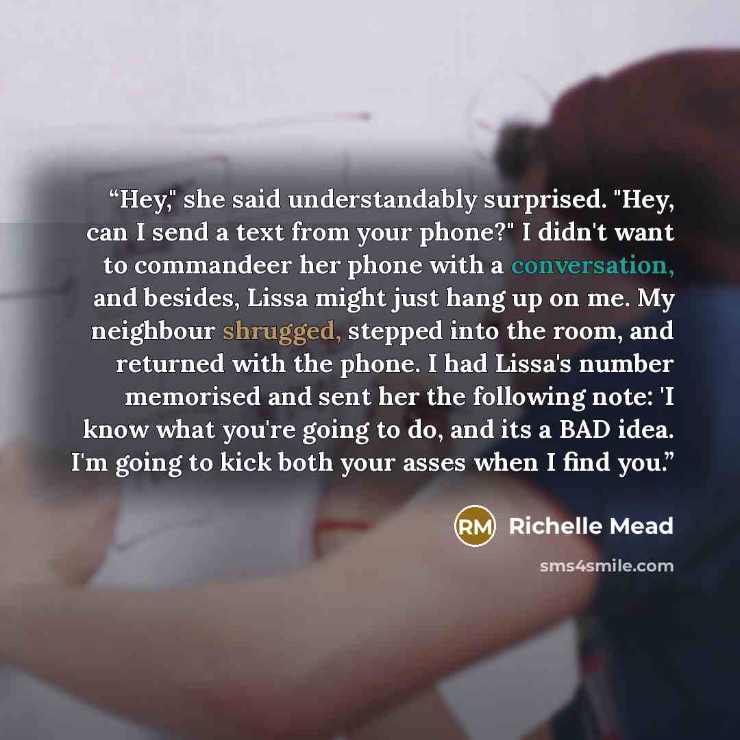 “Hey," she said understandably surprised. "Hey, can I send a text from your phone?" I didn't want to commandeer her phone with a conversation, and besides, Lissa might just hang up on me. My neighbour shrugged, stepped into the room, and returned with the phone. I had Lissa's number memorised and…” quote by Richelle Mead