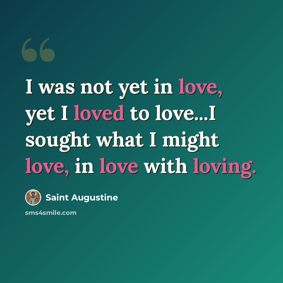 “I was not yet in love, yet I loved to love...I sought what I might love, in love with loving.” quote by Saint Augustine