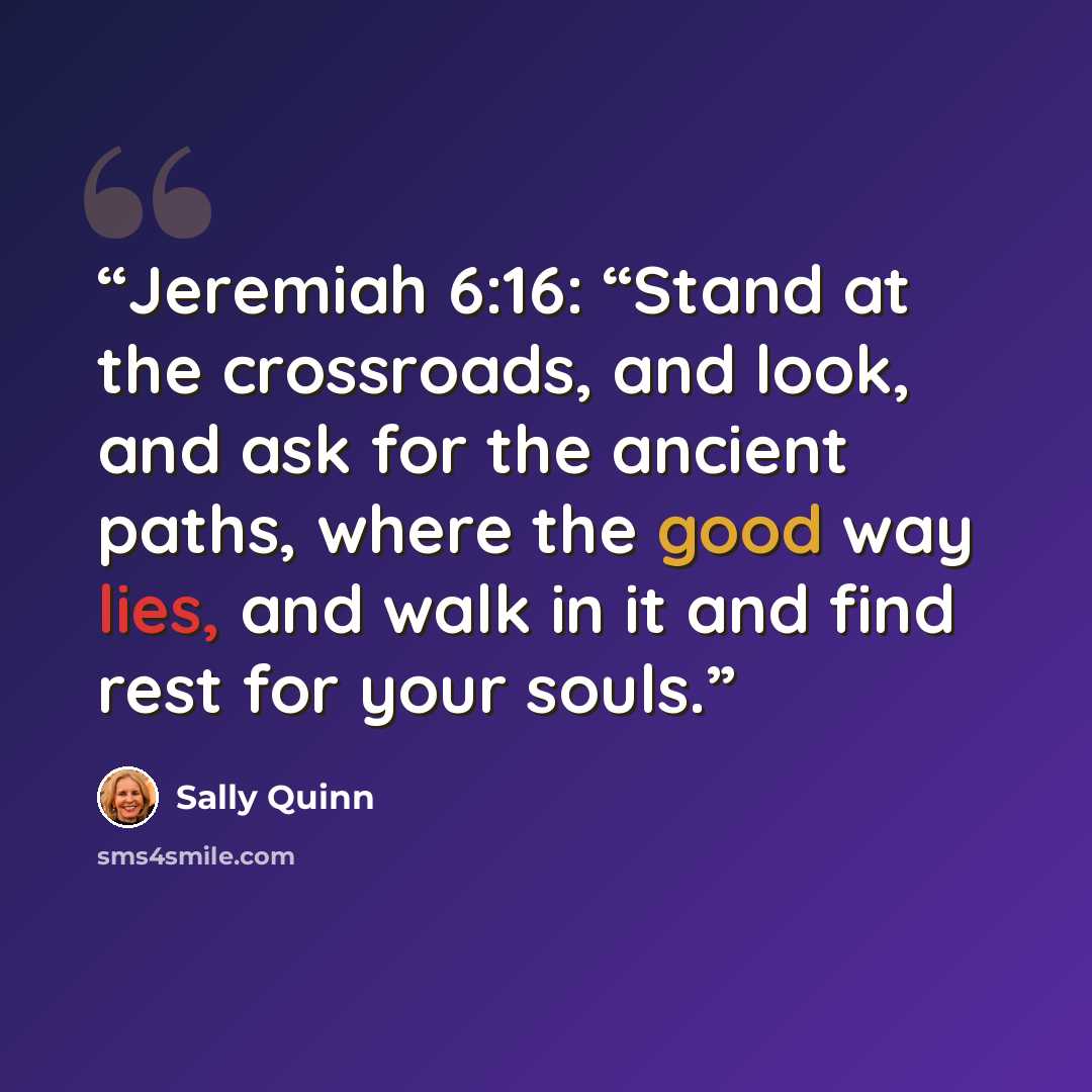 “Jeremiah 6:16: “Stand at the crossroads, and look, and ask for the ancient paths, where the good way lies, and walk in it and find rest for your souls.” quote by Sally Quinn