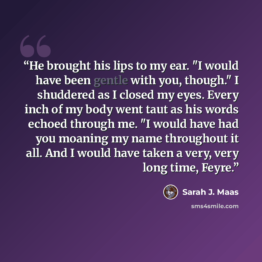 “He brought his lips to my ear. "I would have been gentle with you, though." I shuddered as I closed my eyes. Every inch of my body went taut as his words echoed through me. "I would have had you moaning my name throughout it all. And I would have taken a very, very long time, Feyre.” quote by Sarah J. Maas