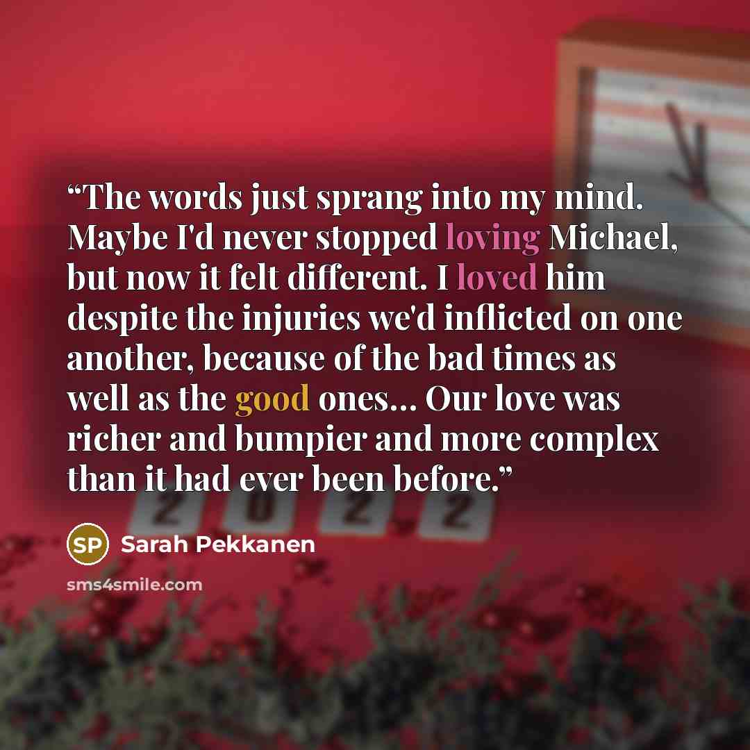 “The words just sprang into my mind. Maybe I'd never stopped loving Michael, but now it felt different. I loved him despite the injuries we'd inflicted on one another, because of the bad times as well as the good ones… Our love was richer and bumpier and more complex than it had ever been before.” quote by Sarah Pekkanen