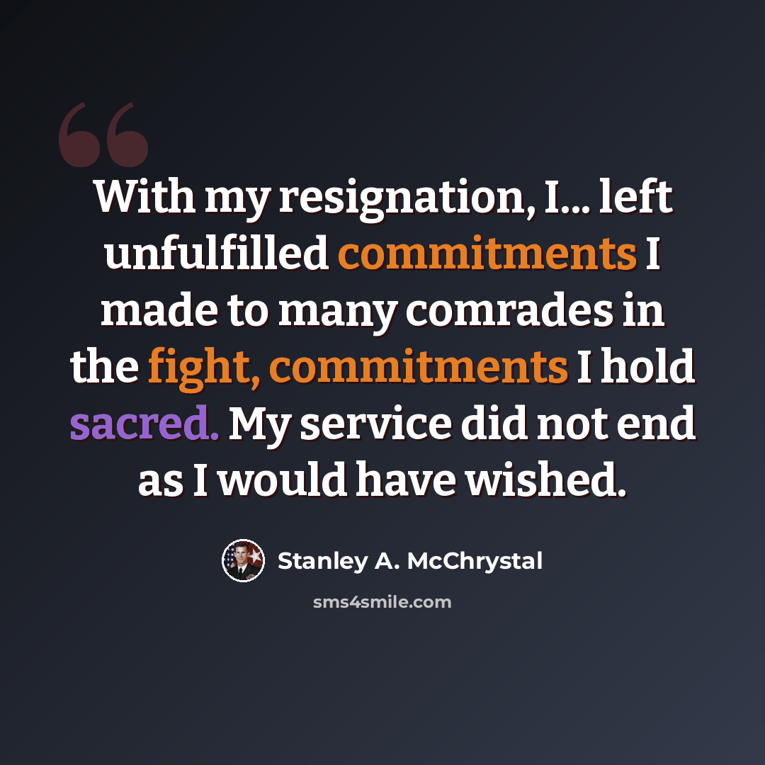 “With my resignation, I... left unfulfilled commitments I made to many comrades in the fight, commitments I hold sacred. My service did not end as I would have wished.” quote by Stanley A. McChrystal