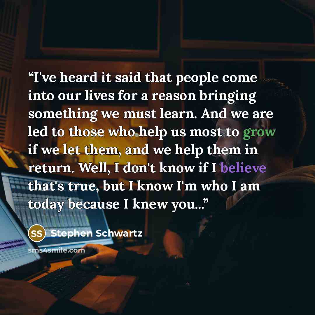 “I've heard it said that people come into our lives for a reason bringing something we must learn. And we are led to those who help us most to grow if we let them, and we help them in return. Well, I don't know if I believe that's true, but I know I'm who I am today because I knew you...” quote by Stephen Schwartz