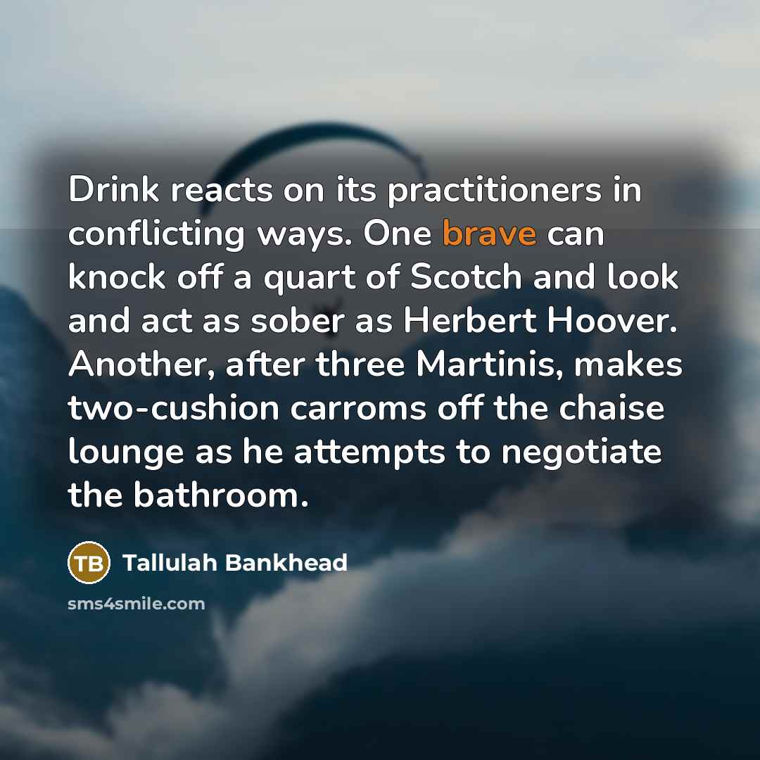“Drink reacts on its practitioners in conflicting ways. One brave can knock off a quart of Scotch and look and act as sober as Herbert Hoover. Another, after three Martinis, makes two-cushion carroms off the chaise lounge as he attempts to negotiate the bathroom.” quote by Tallulah Bankhead