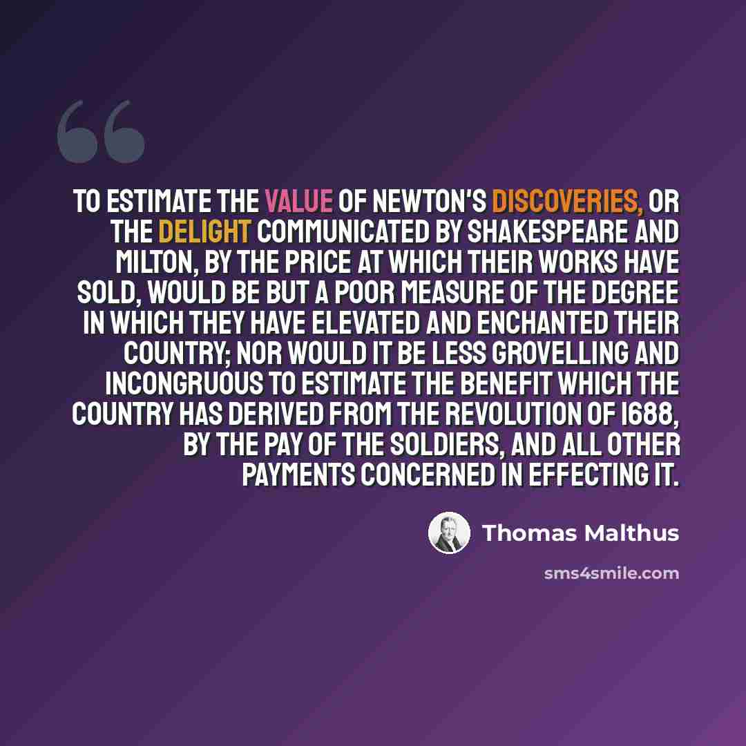 “To estimate the value of Newton's discoveries, or the delight communicated by Shakespeare and Milton, by the price at which their works have sold, would be but a poor measure of the degree in which they have elevated and enchanted their country; nor would it be less grovelling and incongruous to…” quote by Thomas Malthus