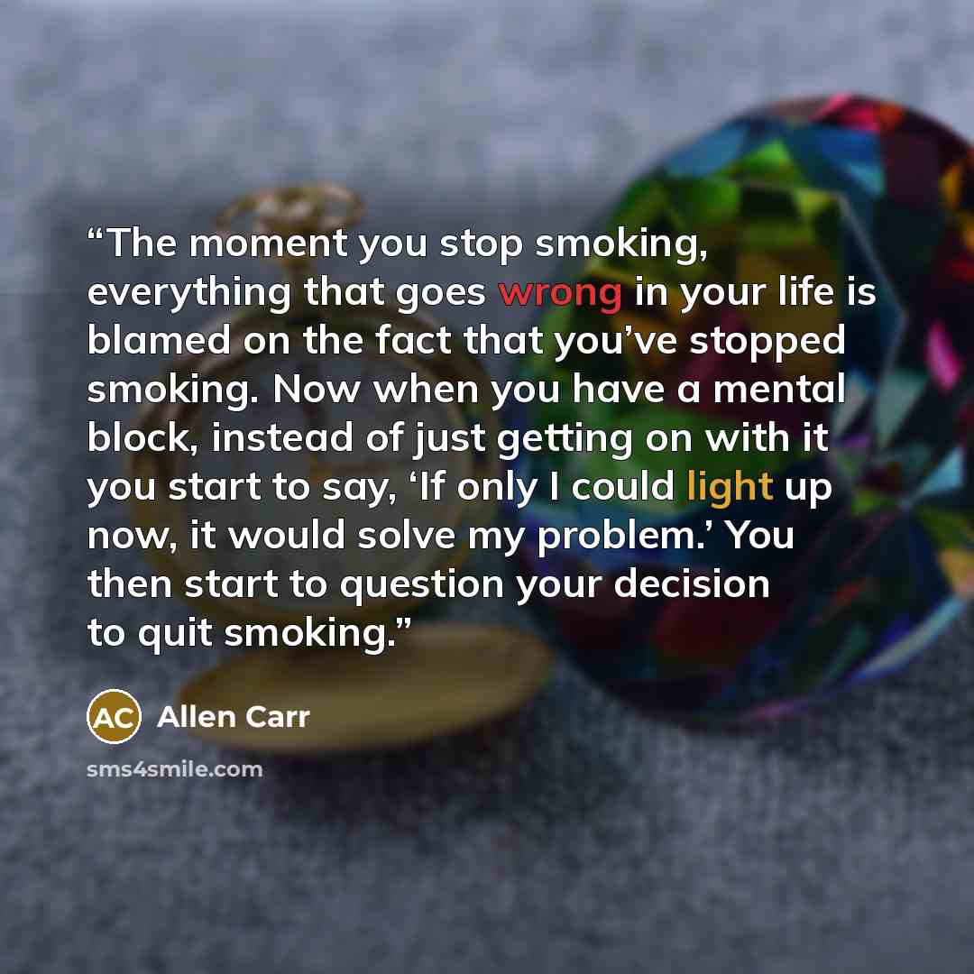“The moment you stop smoking, everything that goes wrong in your life is blamed on the fact that you’ve stopped smoking. Now when you have a mental block, instead of just getting on with it you start to say, ‘If only I could light up now, it would solve my problem.’ You then start to question your…” quote by Allen Carr