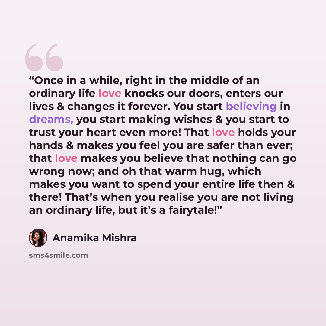 “Once in a while, right in the middle of an ordinary life love knocks our doors, enters our lives & changes it forever. You start believing in dreams, you start making wishes & you start to trust your heart even more! That love holds your hands & makes you feel you are safer than ever; that love…” quote by Anamika Mishra