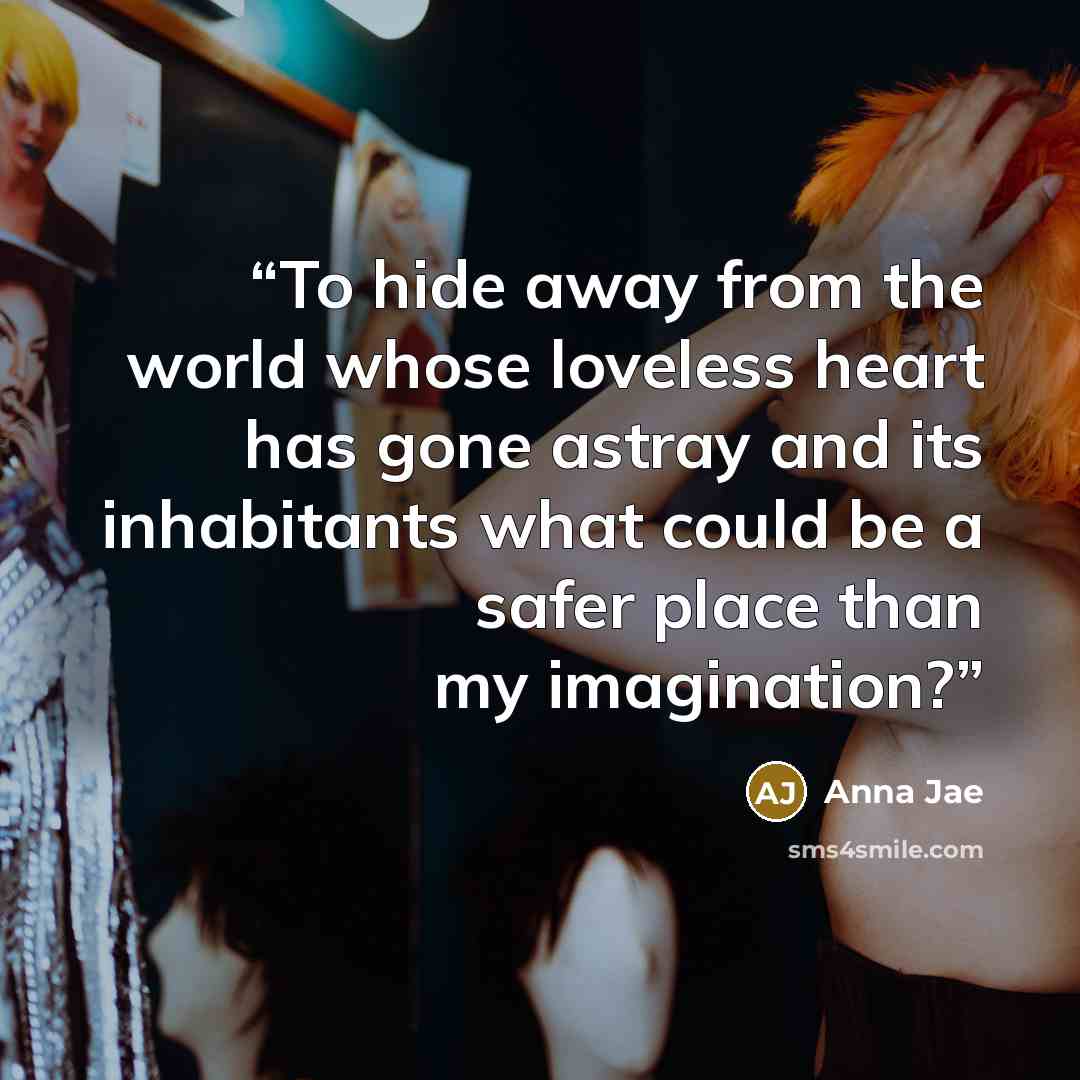 “To hide away from the world whose loveless heart has gone astray and its inhabitants what could be a safer place than my imagination?” quote by Anna Jae