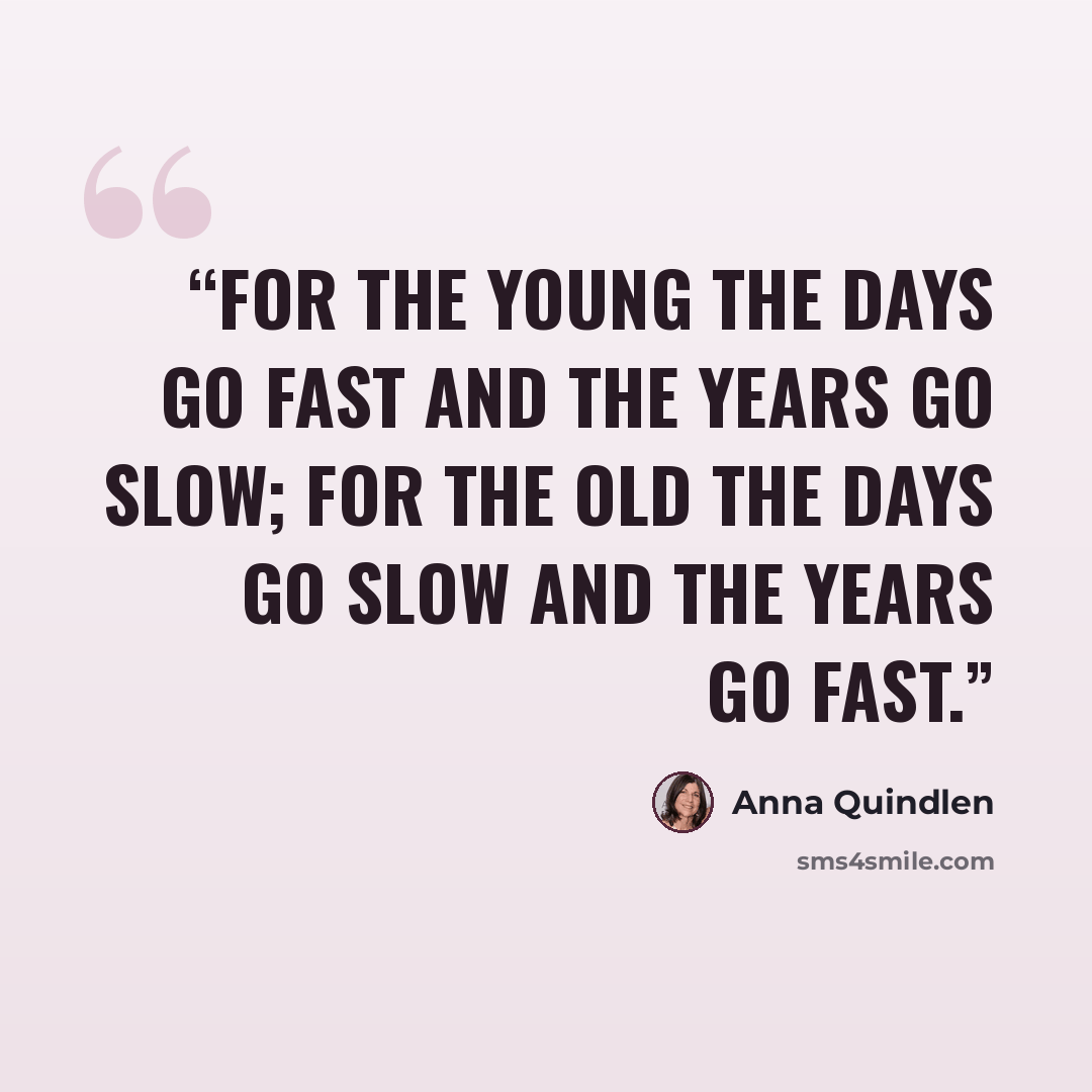 “For the young the days go fast and the years go slow; for the old the days go slow and the years go fast.” quote by Anna Quindlen