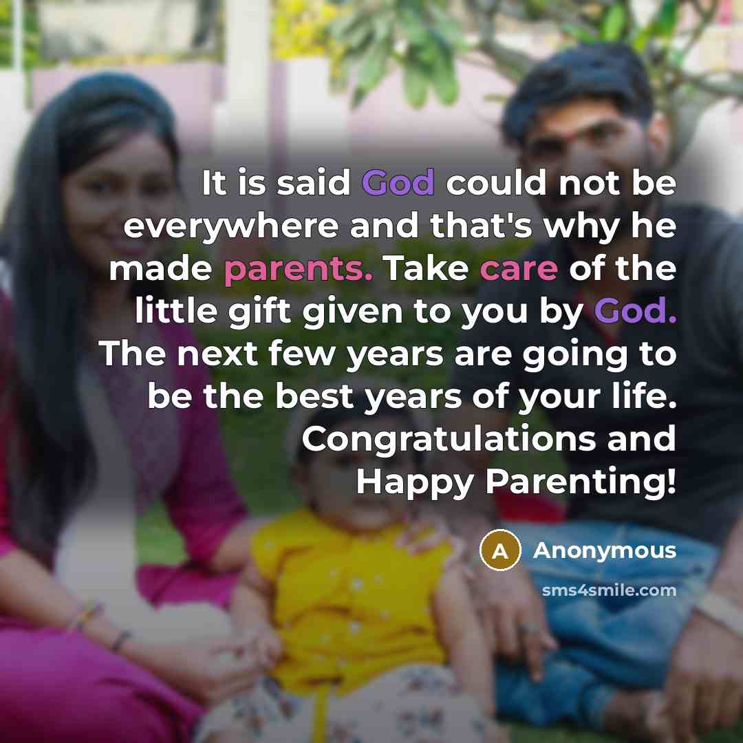 “It is said God could not be everywhere and that's why he made parents. Take care of the little gift given to you by God. The next few years are going to be the best years of your life. Congratulations and Happy Parenting!” quote by Anonymous