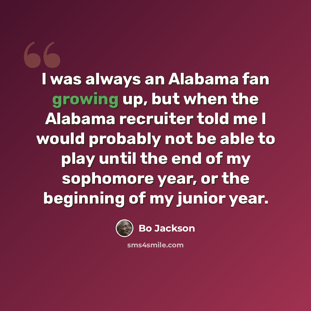 “I was always an Alabama fan growing up, but when the Alabama recruiter told me I would probably not be able to play until the end of my sophomore year, or the beginning of my junior year.” quote by Bo Jackson
