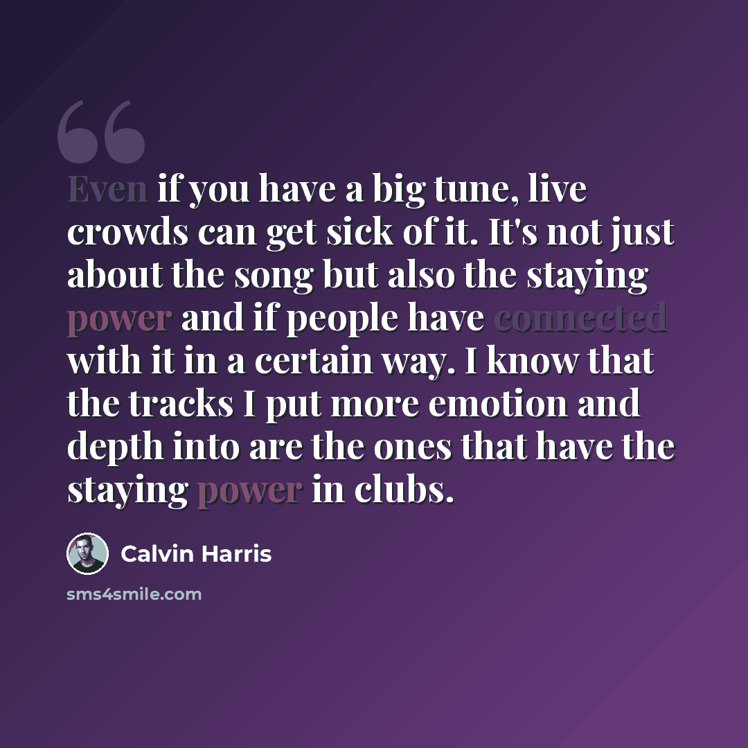 “Even if you have a big tune, live crowds can get sick of it. It's not just about the song but also the staying power and if people have connected with it in a certain way. I know that the tracks I put more emotion and depth into are the ones that have the staying power in clubs.” quote by Calvin Harris