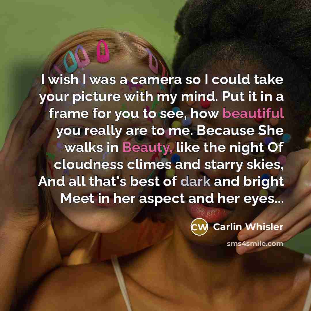 “I wish I was a camera so I could take your picture with my mind. Put it in a frame for you to see, how beautiful you really are to me. Because She walks in Beauty, like the night Of cloudness climes and starry skies, And all that's best of dark and bright Meet in her aspect and her eyes...” quote by Carlin Whisler