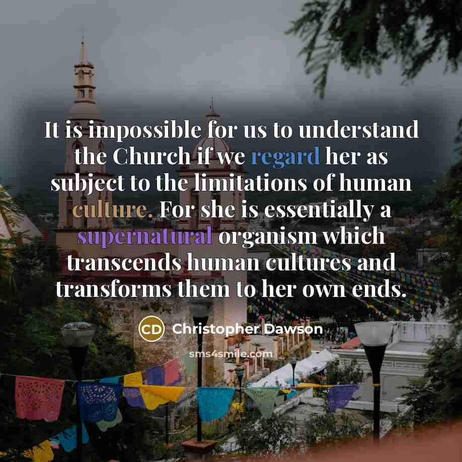“It is impossible for us to understand the Church if we regard her as subject to the limitations of human culture. For she is essentially a supernatural organism which transcends human cultures and transforms them to her own ends.” quote by Christopher Dawson