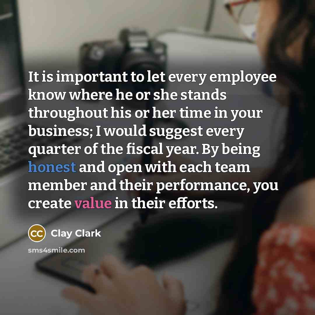 “It is important to let every employee know where he or she stands throughout his or her time in your business; I would suggest every quarter of the fiscal year. By being honest and open with each team member and their performance, you create value in their efforts.” quote by Clay Clark