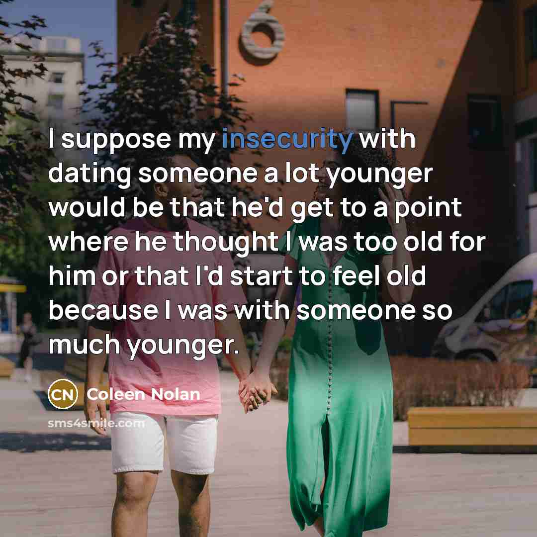 “I suppose my insecurity with dating someone a lot younger would be that he'd get to a point where he thought I was too old for him or that I'd start to feel old because I was with someone so much younger.” quote by Coleen Nolan