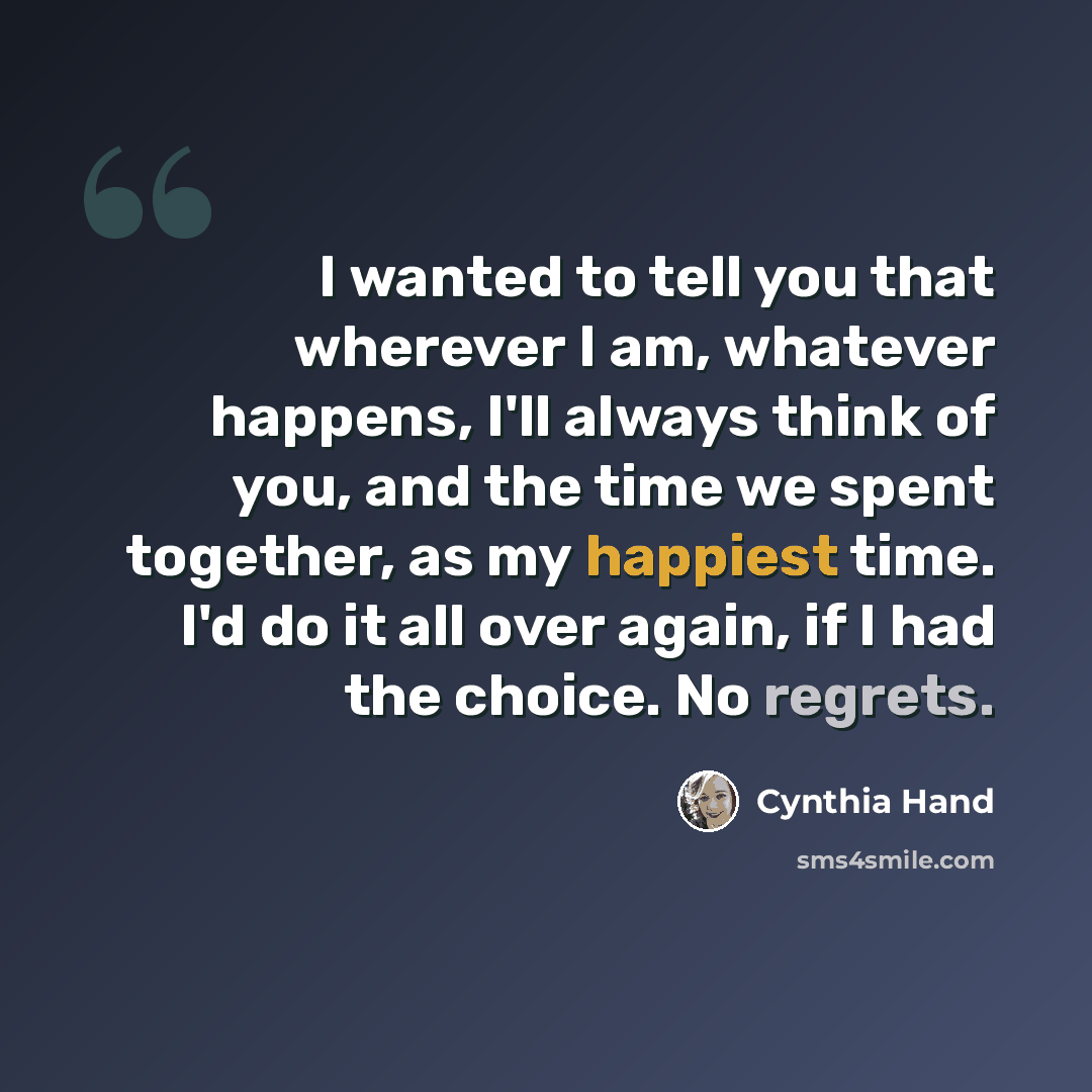 “I wanted to tell you that wherever I am, whatever happens, I'll always think of you, and the time we spent together, as my happiest time. I'd do it all over again, if I had the choice. No regrets.” quote by Cynthia Hand