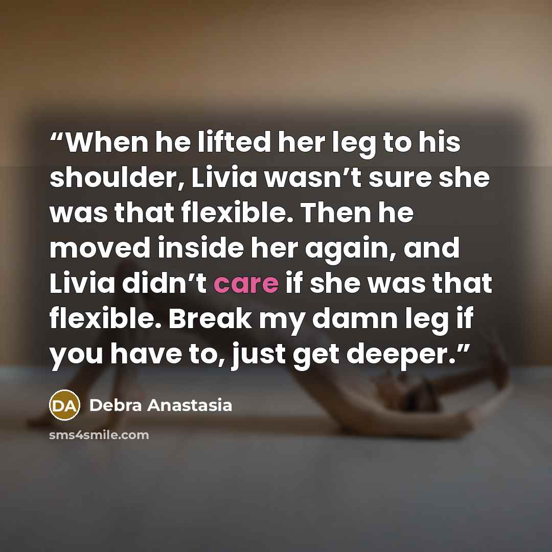 “When he lifted her leg to his shoulder, Livia wasn’t sure she was that flexible. Then he moved inside her again, and Livia didn’t care if she was that flexible. Break my damn leg if you have to, just get deeper.” quote by Debra Anastasia