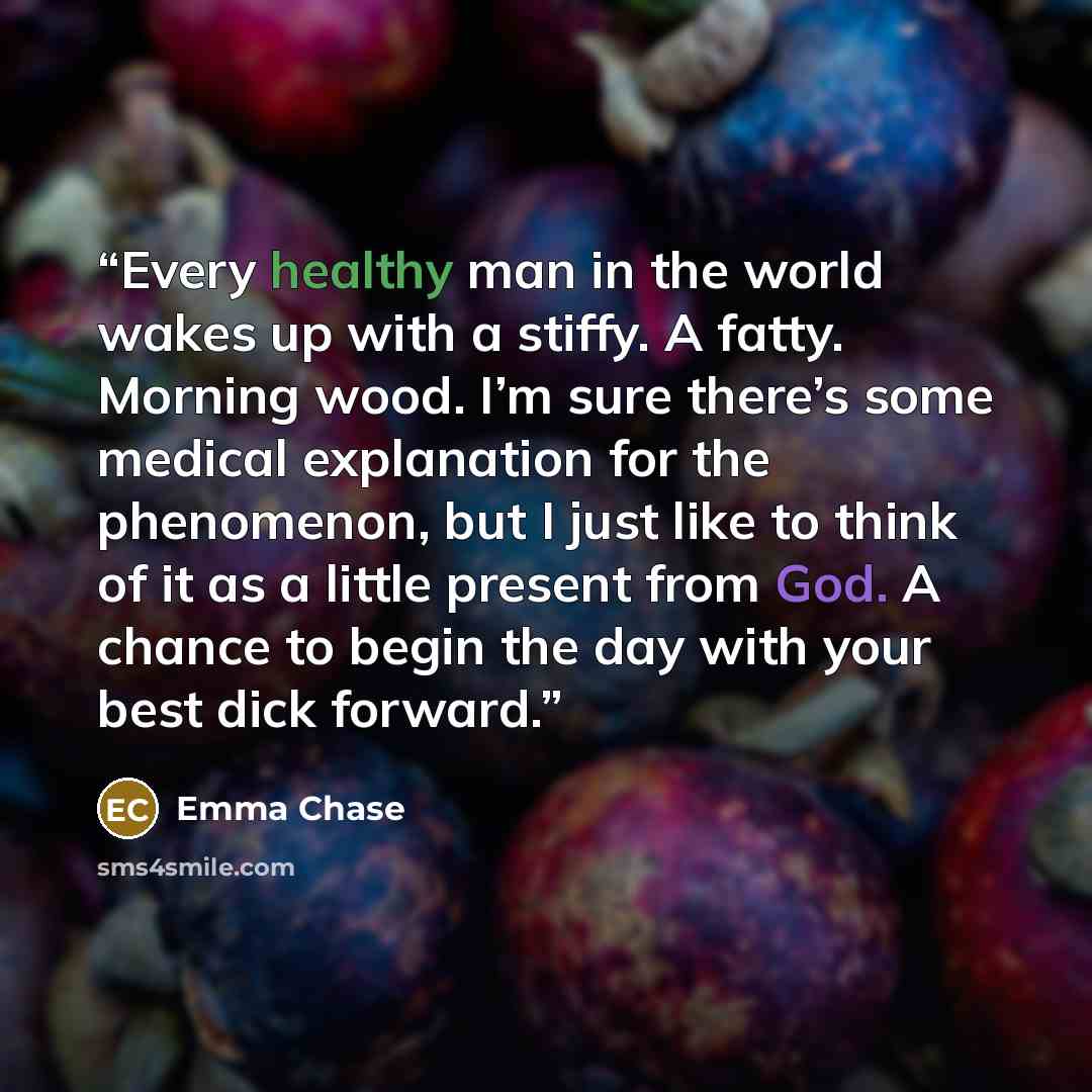 “Every healthy man in the world wakes up with a stiffy. A fatty. Morning wood. I’m sure there’s some medical explanation for the phenomenon, but I just like to think of it as a little present from God. A chance to begin the day with your best dick forward.” quote by Emma Chase