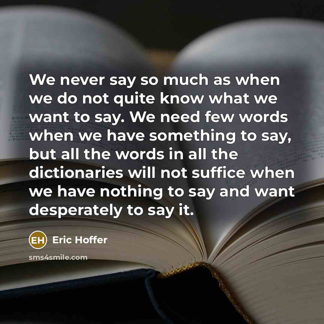 “We never say so much as when we do not quite know what we want to say. We need few words when we have something to say, but all the words in all the dictionaries will not suffice when we have nothing to say and want desperately to say it.” quote by Eric Hoffer