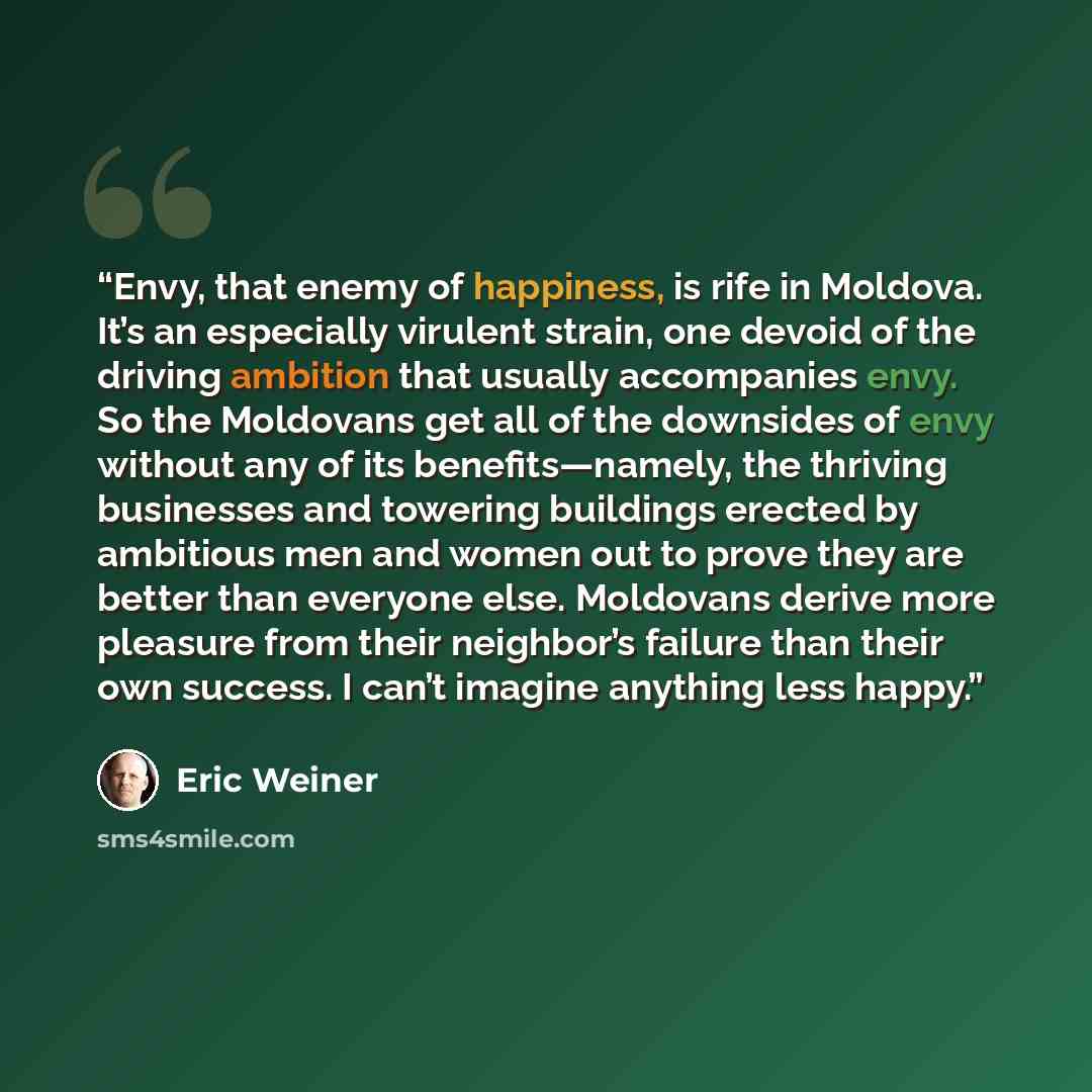 “Envy, that enemy of happiness, is rife in Moldova. It’s an especially virulent strain, one devoid of the driving ambition that usually accompanies envy. So the Moldovans get all of the downsides of envy without any of its benefits—namely, the thriving businesses and towering buildings erected by…” quote by Eric Weiner