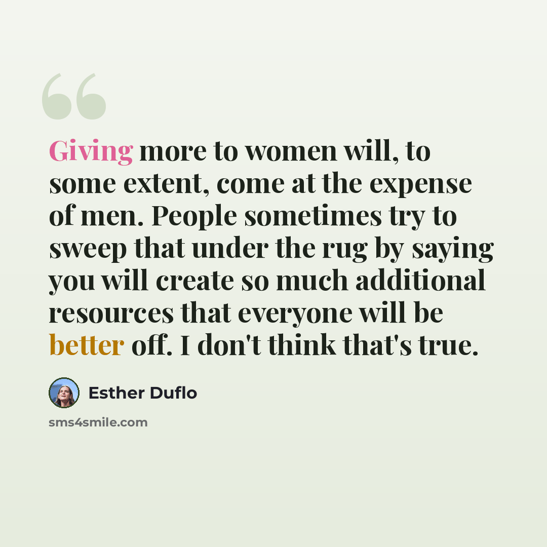 “Giving more to women will, to some extent, come at the expense of men. People sometimes try to sweep that under the rug by saying you will create so much additional resources that everyone will be better off. I don't think that's true.” quote by Esther Duflo