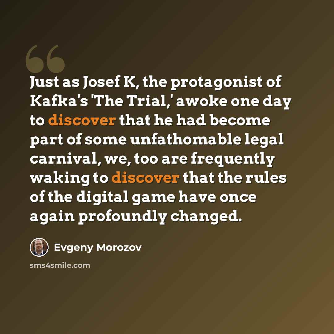 “Just as Josef K, the protagonist of Kafka's 'The Trial,' awoke one day to discover that he had become part of some unfathomable legal carnival, we, too are frequently waking to discover that the rules of the digital game have once again profoundly changed.” quote by Evgeny Morozov
