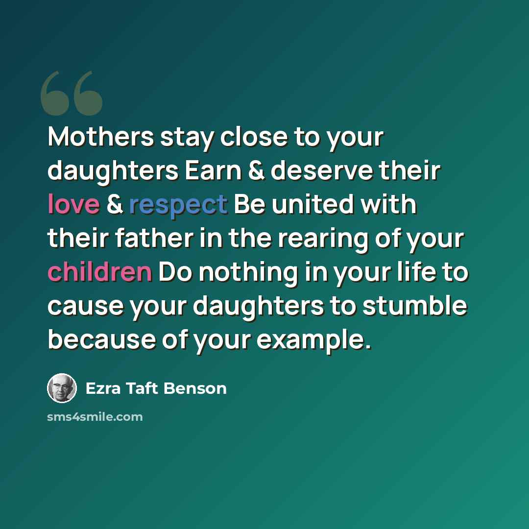 “Mothers stay close to your daughters Earn & deserve their love & respect Be united with their father in the rearing of your children Do nothing in your life to cause your daughters to stumble because of your example.” quote by Ezra Taft Benson