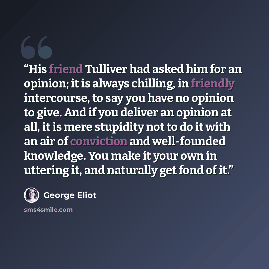 “His friend Tulliver had asked him for an opinion; it is always chilling, in friendly intercourse, to say you have no opinion to give. And if you deliver an opinion at all, it is mere stupidity not to do it with an air of conviction and well-founded knowledge. You make it your own in uttering it…” quote by George Eliot