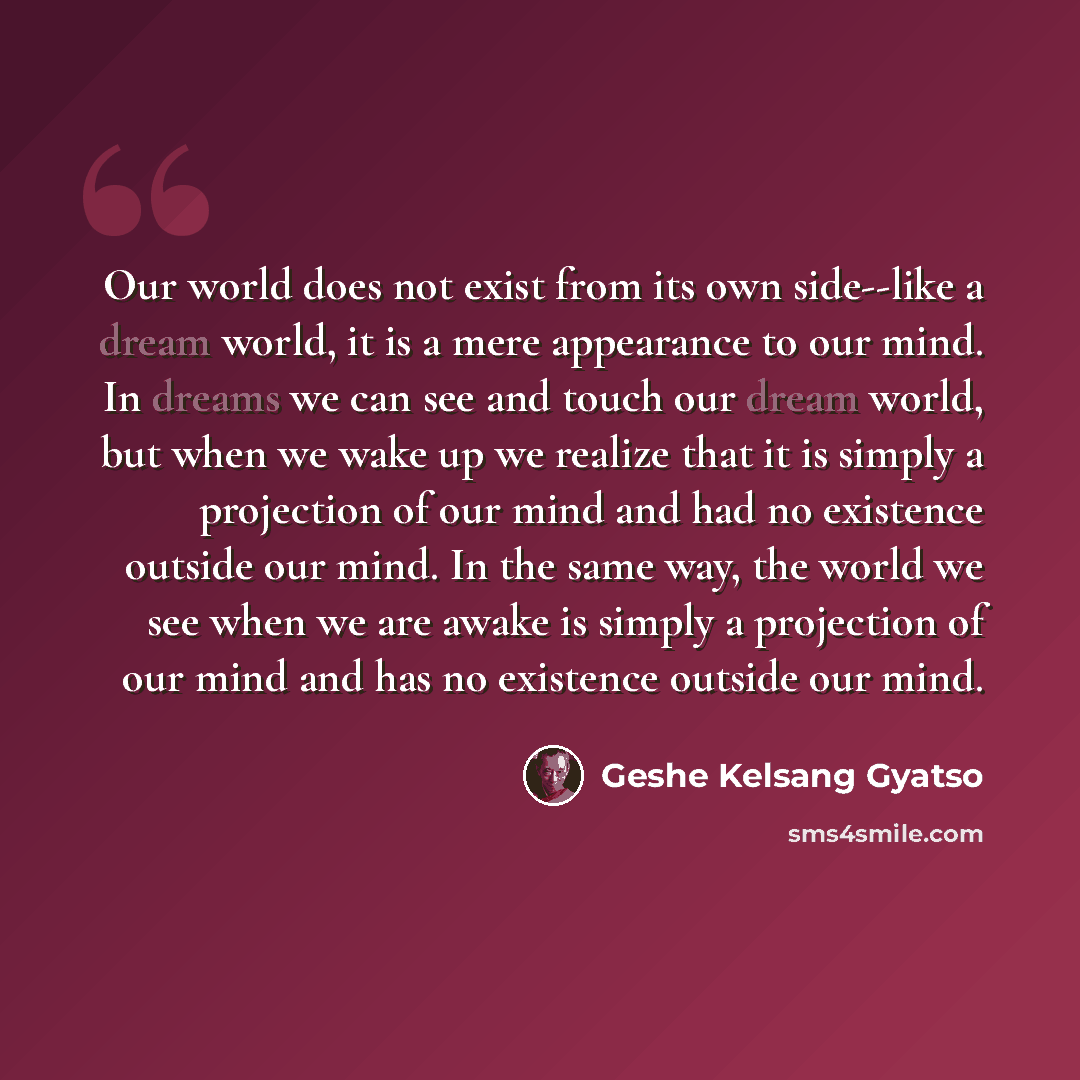 “Our world does not exist from its own side--like a dream world, it is a mere appearance to our mind. In dreams we can see and touch our dream world, but when we wake up we realize that it is simply a projection of our mind and had no existence outside our mind. In the same way, the world we see…” quote by Geshe Kelsang Gyatso