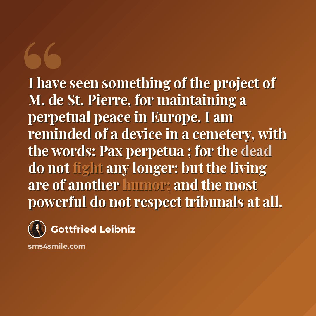 “I have seen something of the project of M. de St. Pierre, for maintaining a perpetual peace in Europe. I am reminded of a device in a cemetery, with the words: Pax perpetua ; for the dead do not fight any longer: but the living are of another humor; and the most powerful do not respect tribunals…” quote by Gottfried Leibniz
