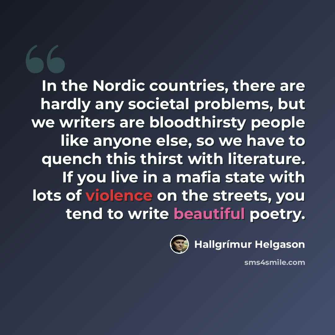 “In the Nordic countries, there are hardly any societal problems, but we writers are bloodthirsty people like anyone else, so we have to quench this thirst with literature. If you live in a mafia state with lots of violence on the streets, you tend to write beautiful poetry.” quote by Hallgrimur Helgason