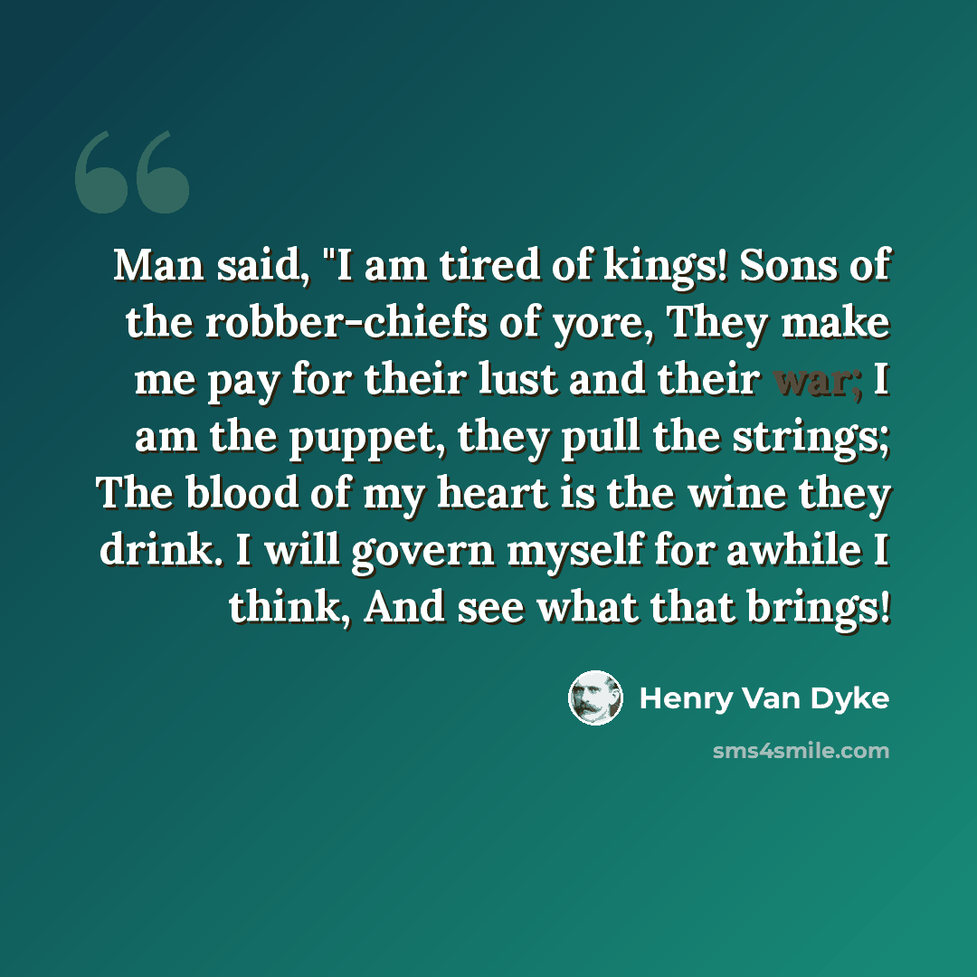 “Man said, "I am tired of kings! Sons of the robber-chiefs of yore, They make me pay for their lust and their war; I am the puppet, they pull the strings; The blood of my heart is the wine they drink. I will govern myself for awhile I think, And see what that brings!” quote by Henry Van Dyke