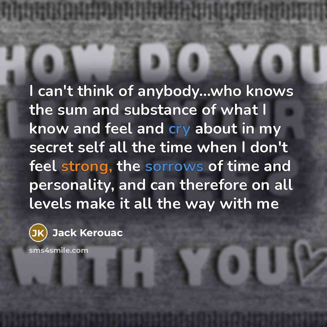 “I can't think of anybody...who knows the sum and substance of what I know and feel and cry about in my secret self all the time when I don't feel strong, the sorrows of time and personality, and can therefore on all levels make it all the way with me” quote by Jack Kerouac