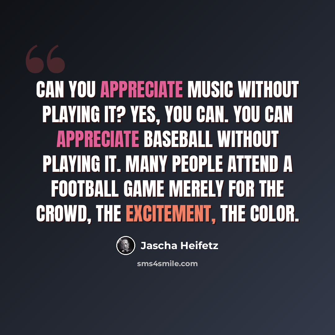 “Can you appreciate music without playing it? Yes, you can. You can appreciate baseball without playing it. Many people attend a football game merely for the crowd, the excitement, the color.” quote by Jascha Heifetz