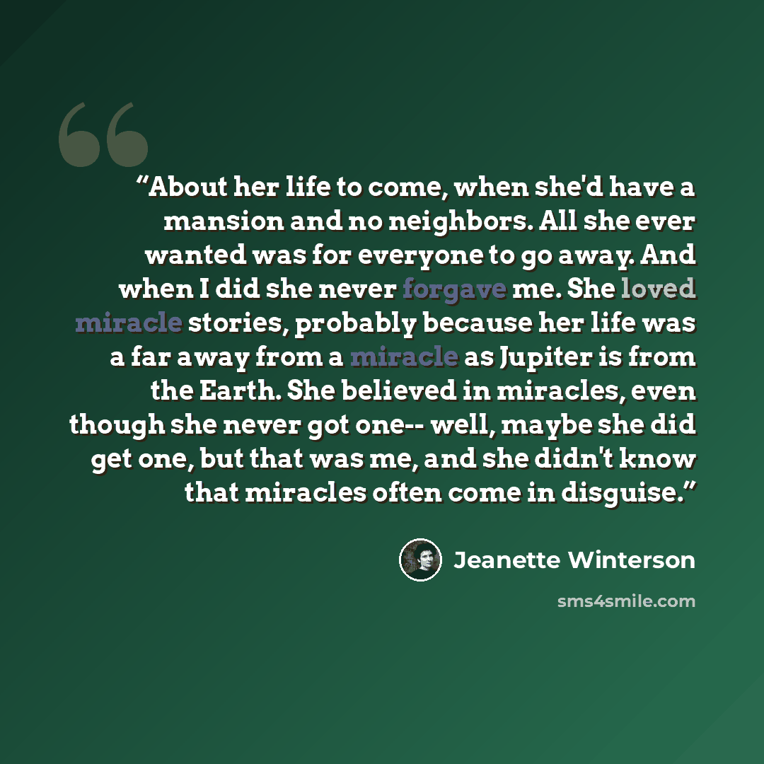 “About her life to come, when she'd have a mansion and no neighbors. All she ever wanted was for everyone to go away. And when I did she never forgave me. She loved miracle stories, probably because her life was a far away from a miracle as Jupiter is from the Earth. She believed in miracles, even…” quote by Jeanette Winterson
