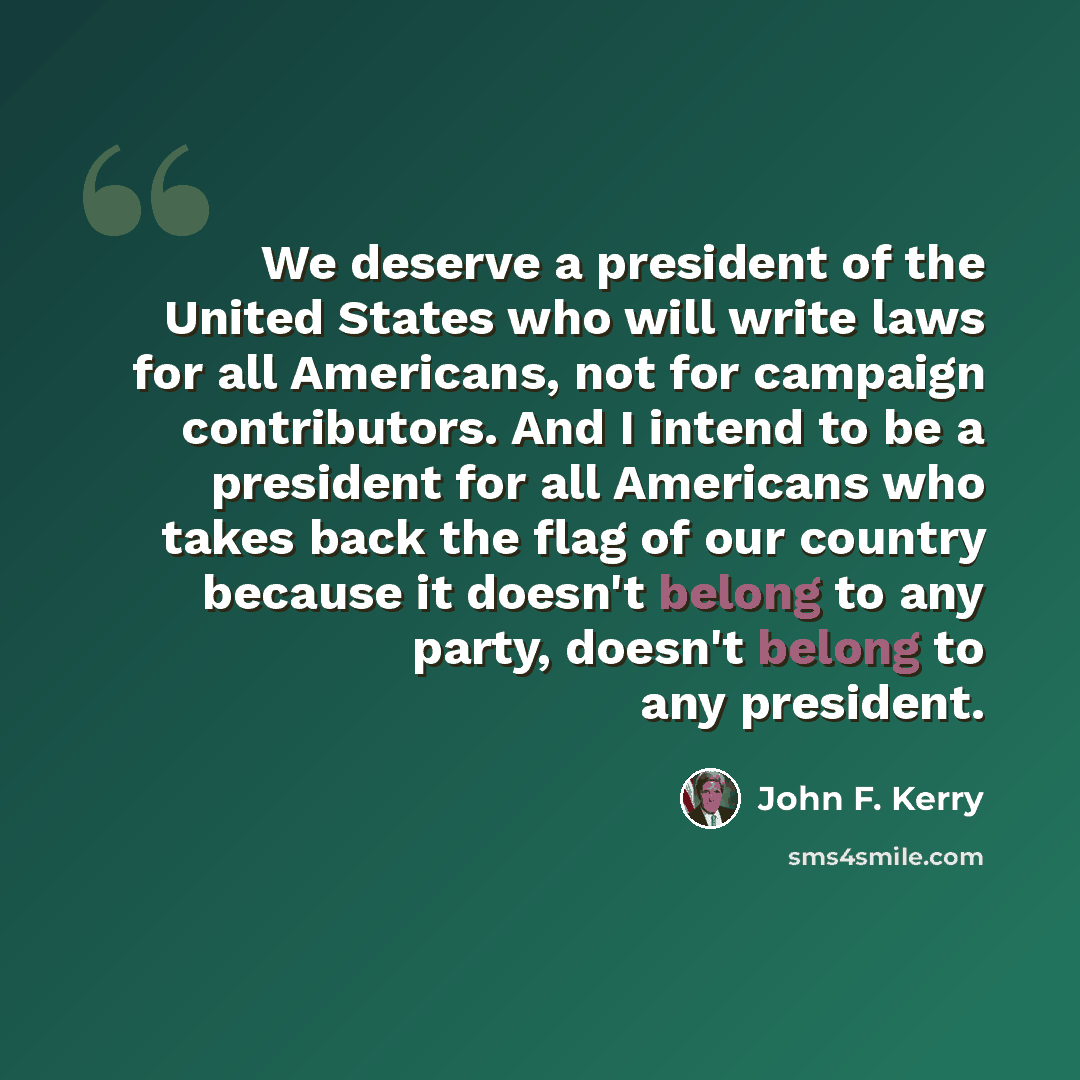 “We deserve a president of the United States who will write laws for all Americans, not for campaign contributors. And I intend to be a president for all Americans who takes back the flag of our country because it doesn't belong to any party, doesn't belong to any president.” quote by John F. Kerry