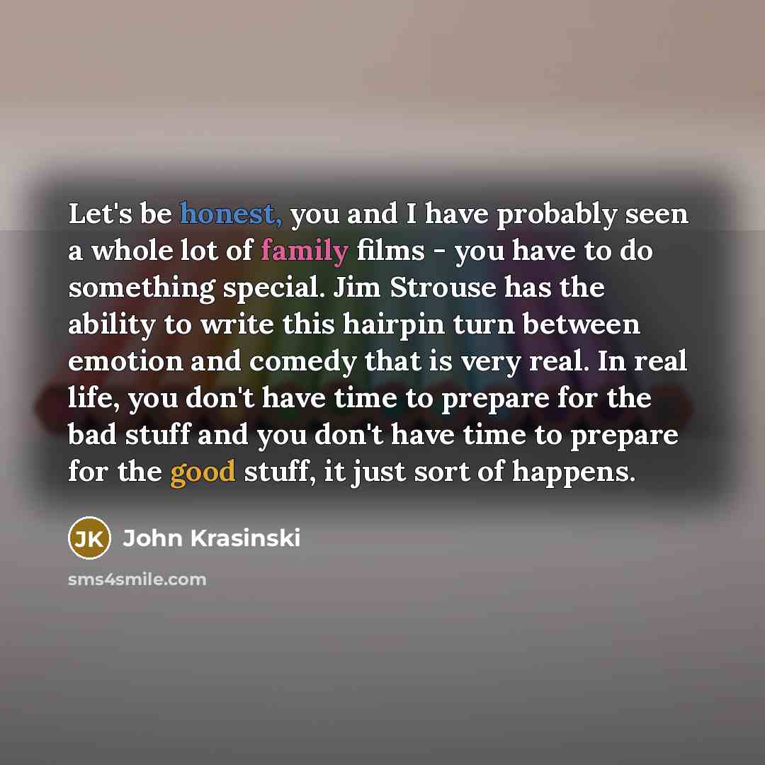 “Let's be honest, you and I have probably seen a whole lot of family films - you have to do something special. Jim Strouse has the ability to write this hairpin turn between emotion and comedy that is very real. In real life, you don't have time to prepare for the bad stuff and you don't have time…” quote by John Krasinski