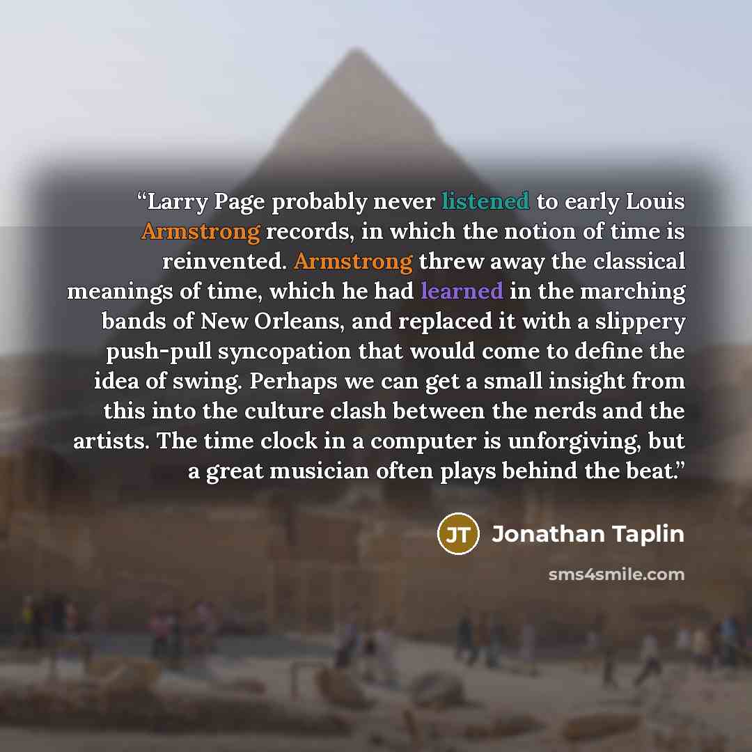 “Larry Page probably never listened to early Louis Armstrong records, in which the notion of time is reinvented. Armstrong threw away the classical meanings of time, which he had learned in the marching bands of New Orleans, and replaced it with a slippery push-pull syncopation that would come to…” quote by Jonathan Taplin