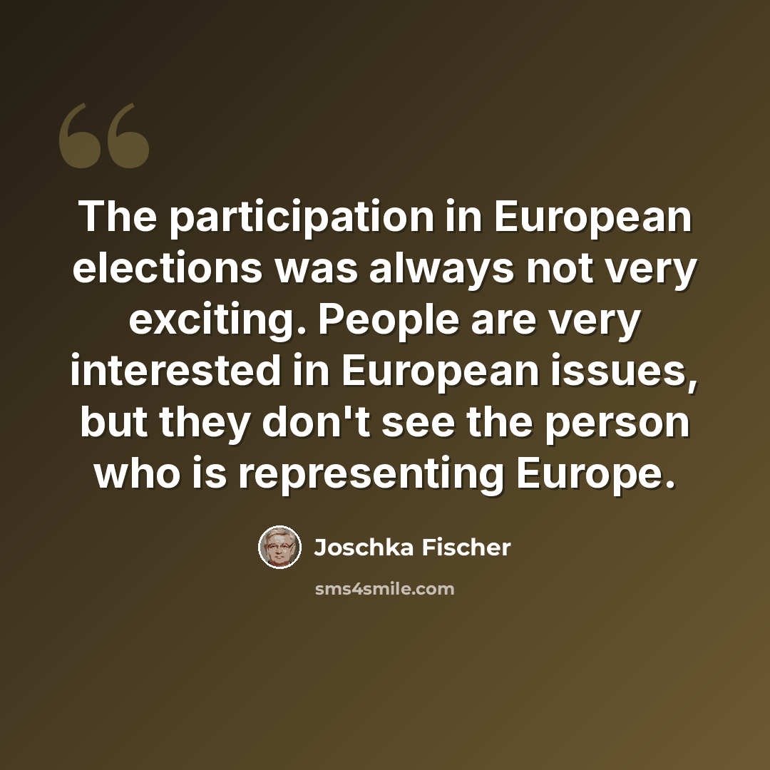 “The participation in European elections was always not very exciting. People are very interested in European issues, but they don't see the person who is representing Europe.” quote by Joschka Fischer